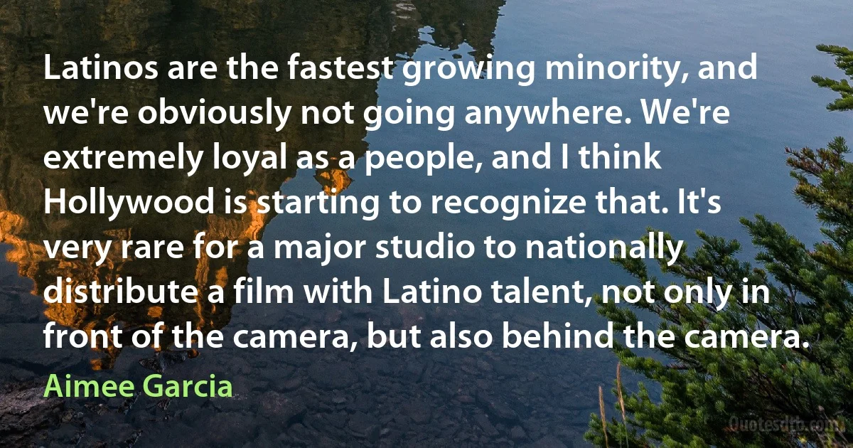 Latinos are the fastest growing minority, and we're obviously not going anywhere. We're extremely loyal as a people, and I think Hollywood is starting to recognize that. It's very rare for a major studio to nationally distribute a film with Latino talent, not only in front of the camera, but also behind the camera. (Aimee Garcia)