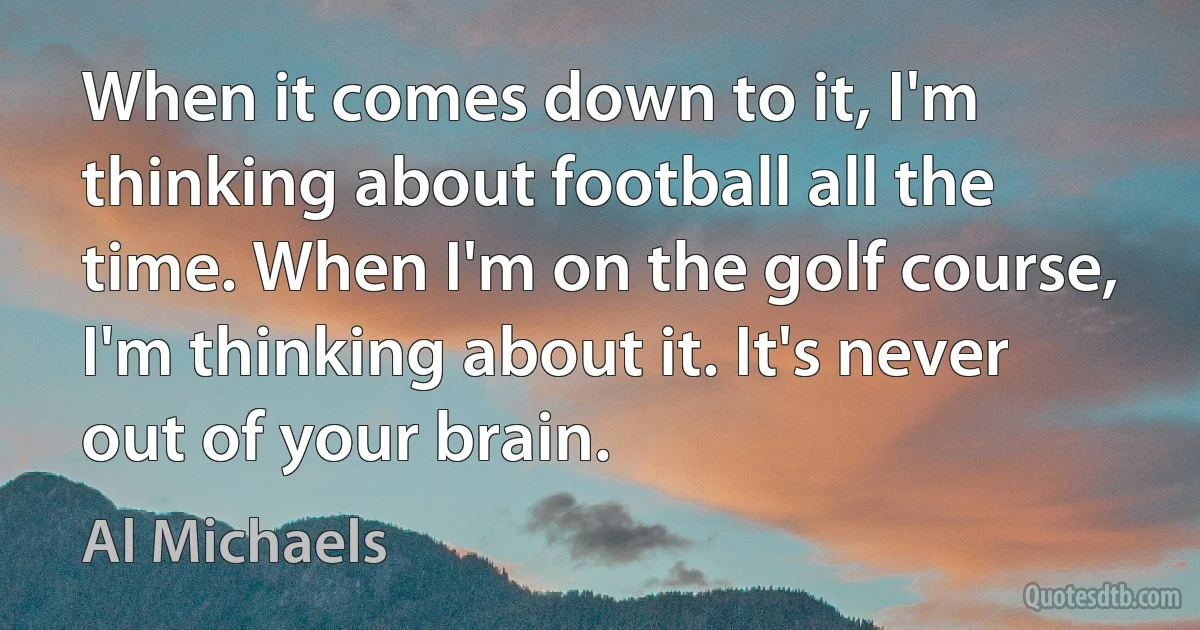 When it comes down to it, I'm thinking about football all the time. When I'm on the golf course, I'm thinking about it. It's never out of your brain. (Al Michaels)