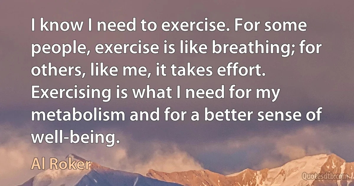 I know I need to exercise. For some people, exercise is like breathing; for others, like me, it takes effort. Exercising is what I need for my metabolism and for a better sense of well-being. (Al Roker)