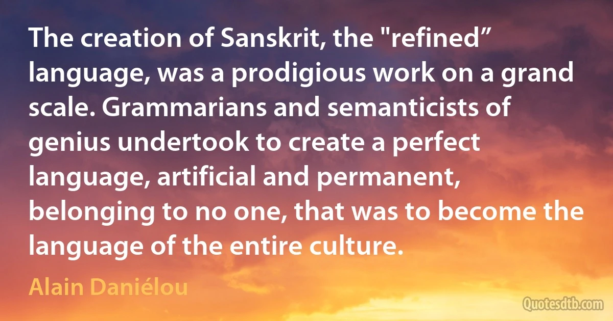 The creation of Sanskrit, the "refined” language, was a prodigious work on a grand scale. Grammarians and semanticists of genius undertook to create a perfect language, artificial and permanent, belonging to no one, that was to become the language of the entire culture. (Alain Daniélou)