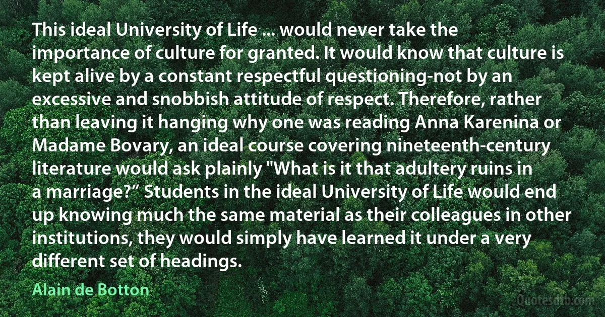 This ideal University of Life ... would never take the importance of culture for granted. It would know that culture is kept alive by a constant respectful questioning-not by an excessive and snobbish attitude of respect. Therefore, rather than leaving it hanging why one was reading Anna Karenina or Madame Bovary, an ideal course covering nineteenth-century literature would ask plainly "What is it that adultery ruins in a marriage?” Students in the ideal University of Life would end up knowing much the same material as their colleagues in other institutions, they would simply have learned it under a very different set of headings. (Alain de Botton)