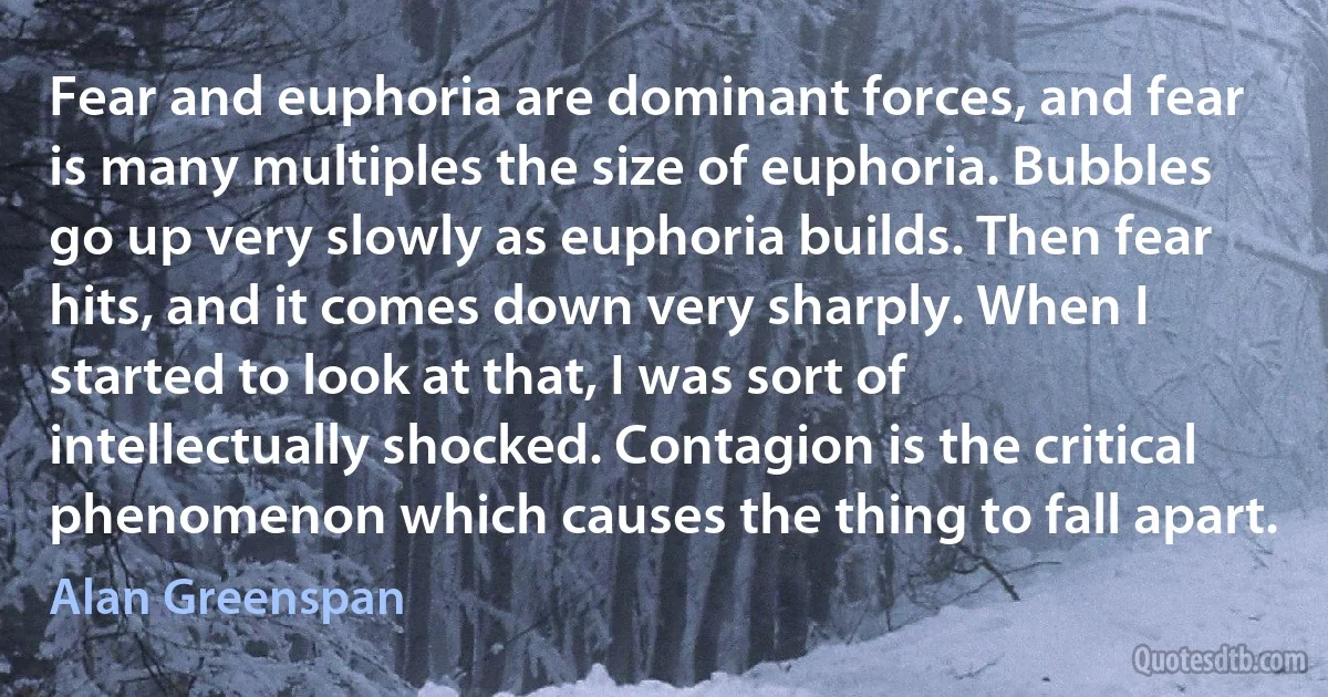 Fear and euphoria are dominant forces, and fear is many multiples the size of euphoria. Bubbles go up very slowly as euphoria builds. Then fear hits, and it comes down very sharply. When I started to look at that, I was sort of intellectually shocked. Contagion is the critical phenomenon which causes the thing to fall apart. (Alan Greenspan)