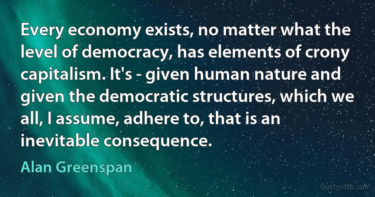 Every economy exists, no matter what the level of democracy, has elements of crony capitalism. It's - given human nature and given the democratic structures, which we all, I assume, adhere to, that is an inevitable consequence. (Alan Greenspan)