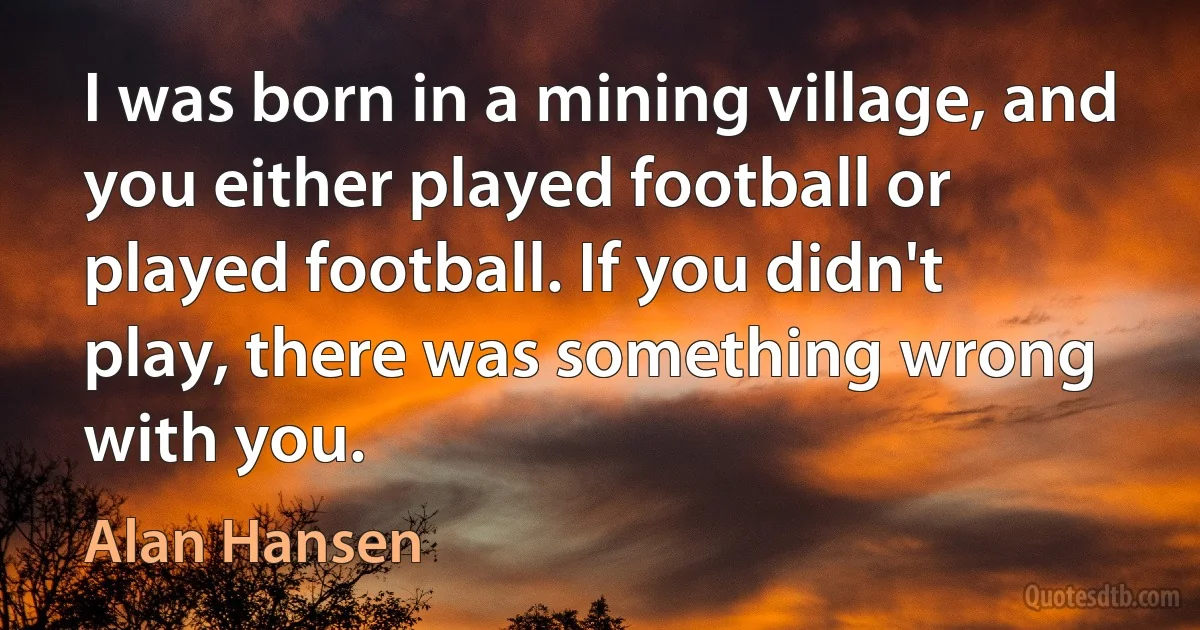 I was born in a mining village, and you either played football or played football. If you didn't play, there was something wrong with you. (Alan Hansen)