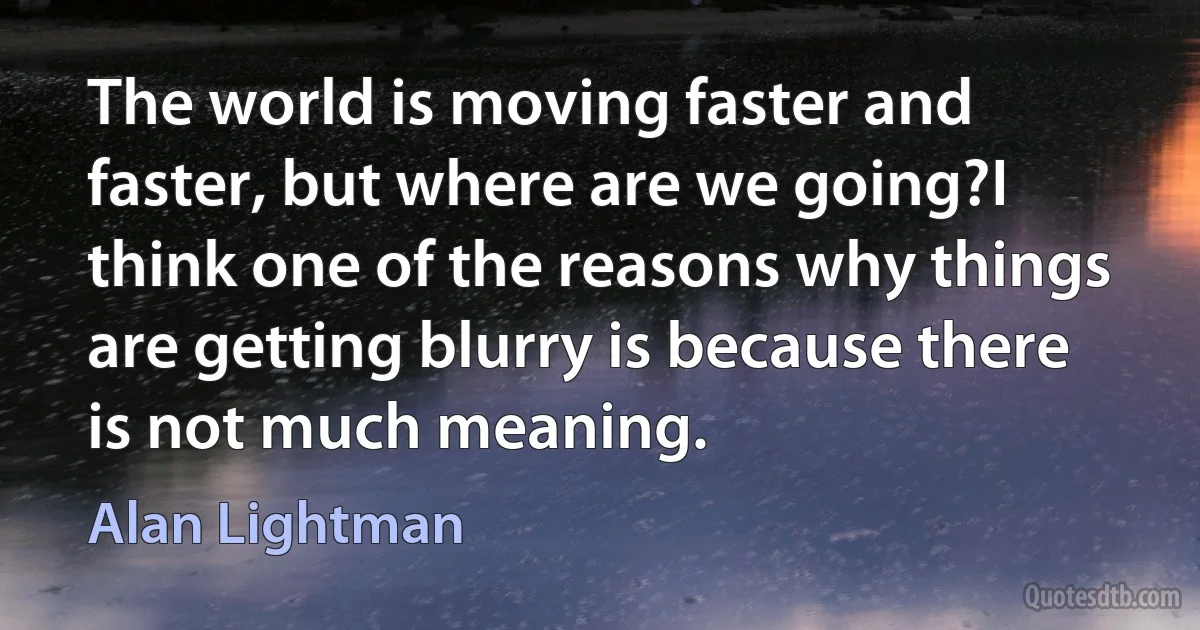 The world is moving faster and faster, but where are we going?I think one of the reasons why things are getting blurry is because there is not much meaning. (Alan Lightman)