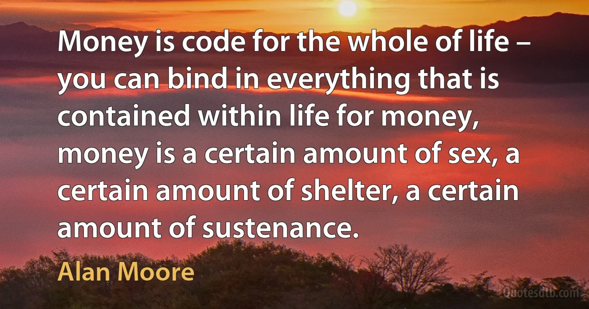 Money is code for the whole of life – you can bind in everything that is contained within life for money, money is a certain amount of sex, a certain amount of shelter, a certain amount of sustenance. (Alan Moore)