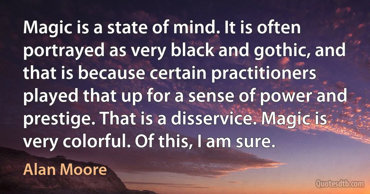 Magic is a state of mind. It is often portrayed as very black and gothic, and that is because certain practitioners played that up for a sense of power and prestige. That is a disservice. Magic is very colorful. Of this, I am sure. (Alan Moore)