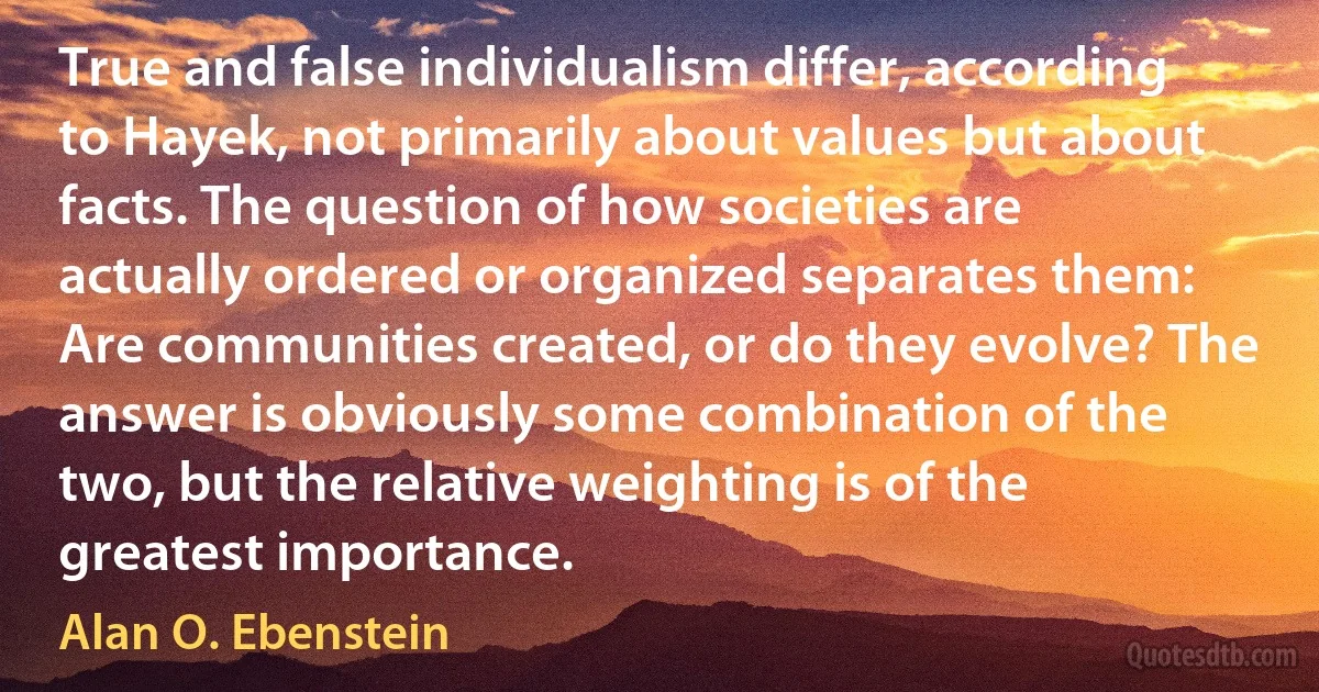 True and false individualism differ, according to Hayek, not primarily about values but about facts. The question of how societies are actually ordered or organized separates them: Are communities created, or do they evolve? The answer is obviously some combination of the two, but the relative weighting is of the greatest importance. (Alan O. Ebenstein)