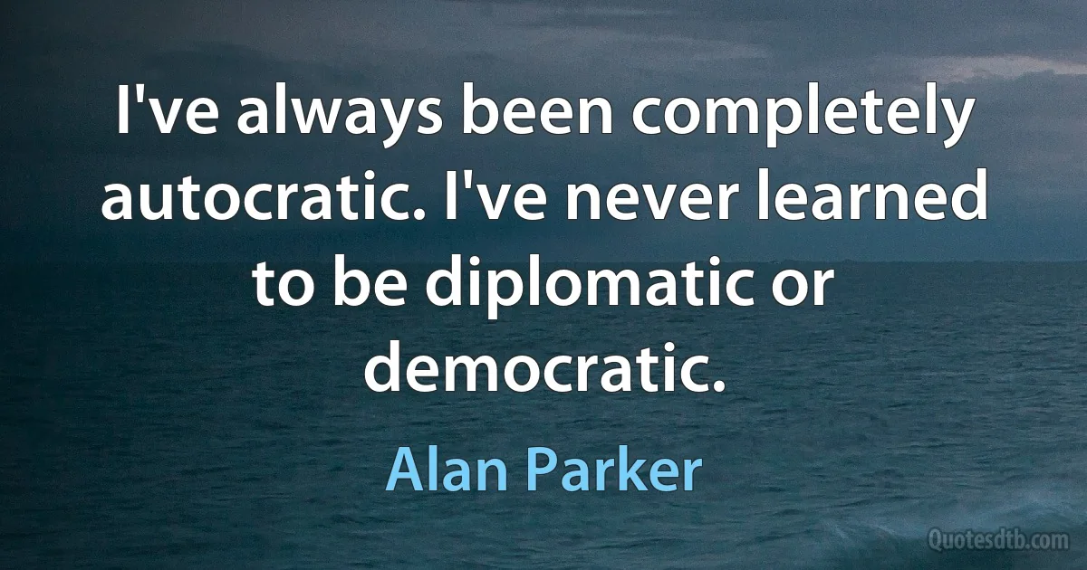 I've always been completely autocratic. I've never learned to be diplomatic or democratic. (Alan Parker)