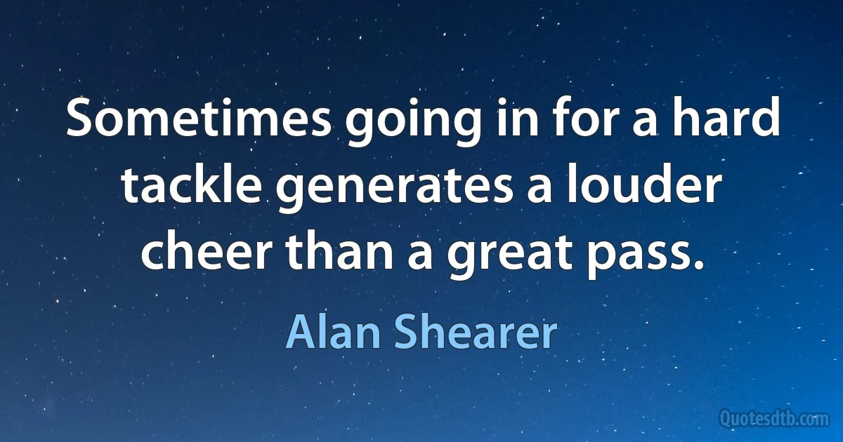 Sometimes going in for a hard tackle generates a louder cheer than a great pass. (Alan Shearer)