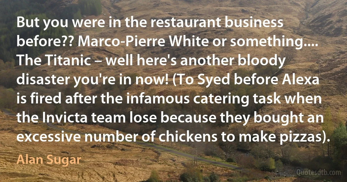 But you were in the restaurant business before?? Marco-Pierre White or something.... The Titanic – well here's another bloody disaster you're in now! (To Syed before Alexa is fired after the infamous catering task when the Invicta team lose because they bought an excessive number of chickens to make pizzas). (Alan Sugar)