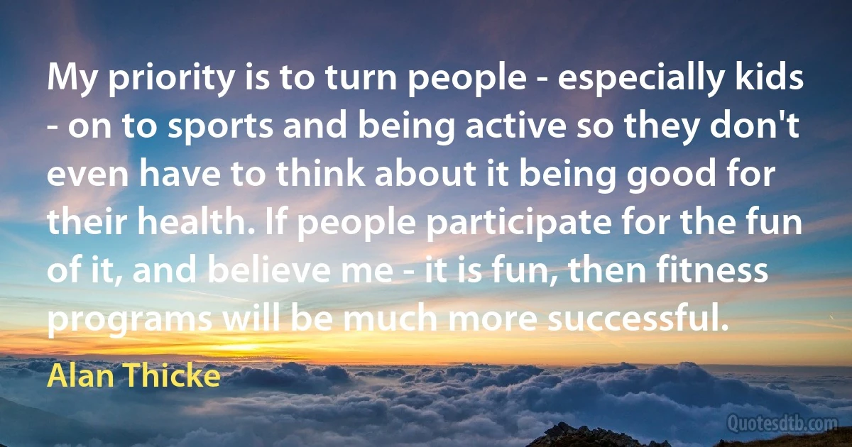 My priority is to turn people - especially kids - on to sports and being active so they don't even have to think about it being good for their health. If people participate for the fun of it, and believe me - it is fun, then fitness programs will be much more successful. (Alan Thicke)