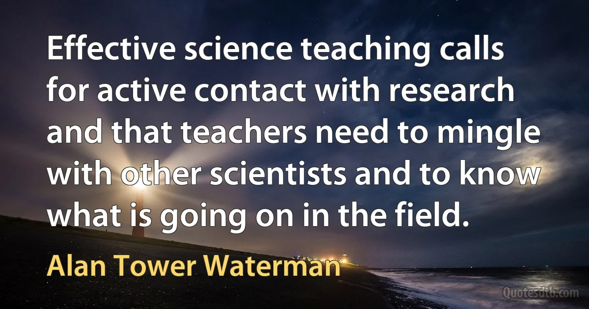 Effective science teaching calls for active contact with research and that teachers need to mingle with other scientists and to know what is going on in the field. (Alan Tower Waterman)