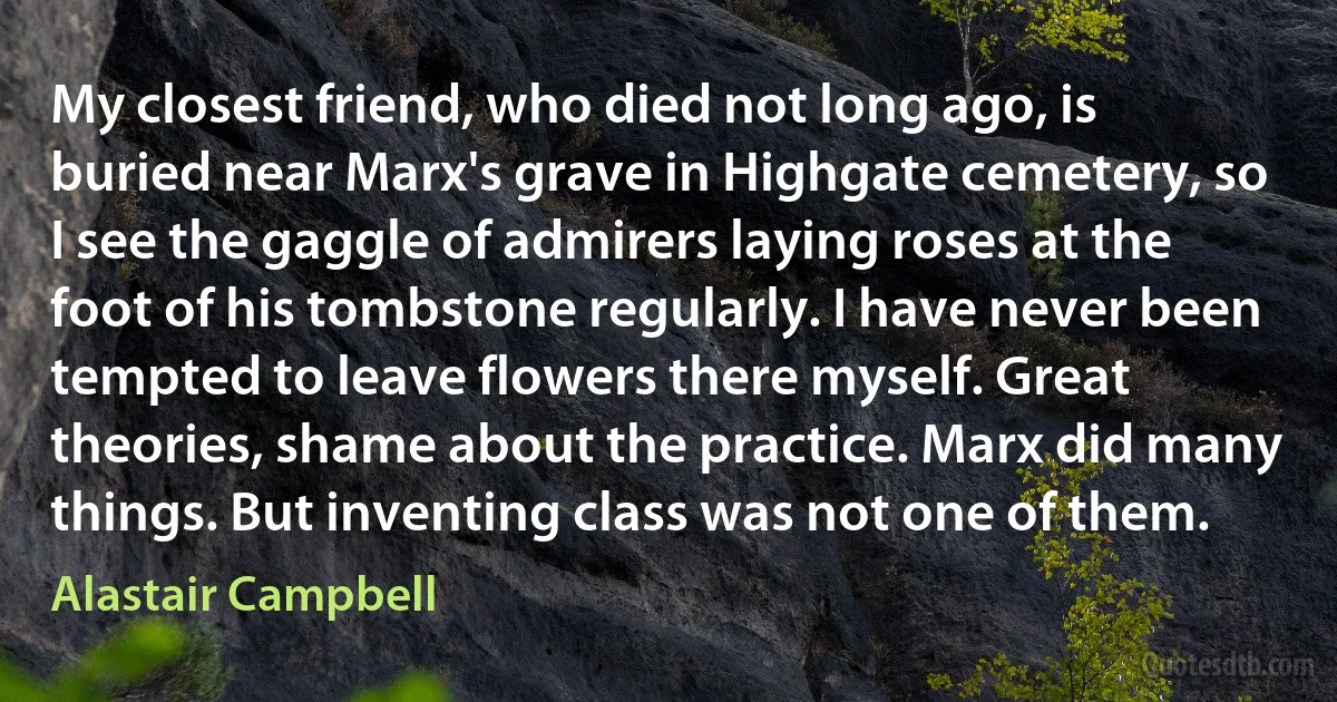 My closest friend, who died not long ago, is buried near Marx's grave in Highgate cemetery, so I see the gaggle of admirers laying roses at the foot of his tombstone regularly. I have never been tempted to leave flowers there myself. Great theories, shame about the practice. Marx did many things. But inventing class was not one of them. (Alastair Campbell)