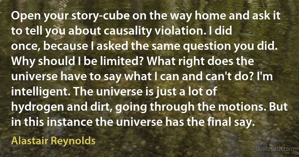 Open your story-cube on the way home and ask it to tell you about causality violation. I did once, because I asked the same question you did. Why should I be limited? What right does the universe have to say what I can and can't do? I'm intelligent. The universe is just a lot of hydrogen and dirt, going through the motions. But in this instance the universe has the final say. (Alastair Reynolds)