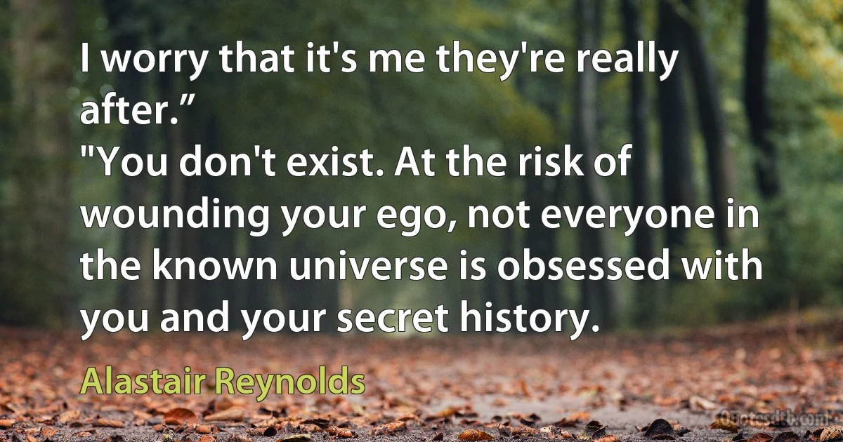 I worry that it's me they're really after.”
"You don't exist. At the risk of wounding your ego, not everyone in the known universe is obsessed with you and your secret history. (Alastair Reynolds)