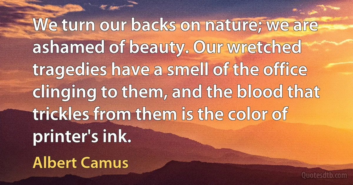 We turn our backs on nature; we are ashamed of beauty. Our wretched tragedies have a smell of the office clinging to them, and the blood that trickles from them is the color of printer's ink. (Albert Camus)