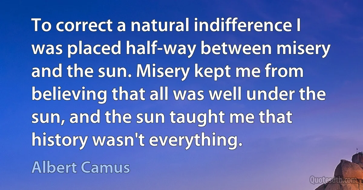 To correct a natural indifference I was placed half-way between misery and the sun. Misery kept me from believing that all was well under the sun, and the sun taught me that history wasn't everything. (Albert Camus)