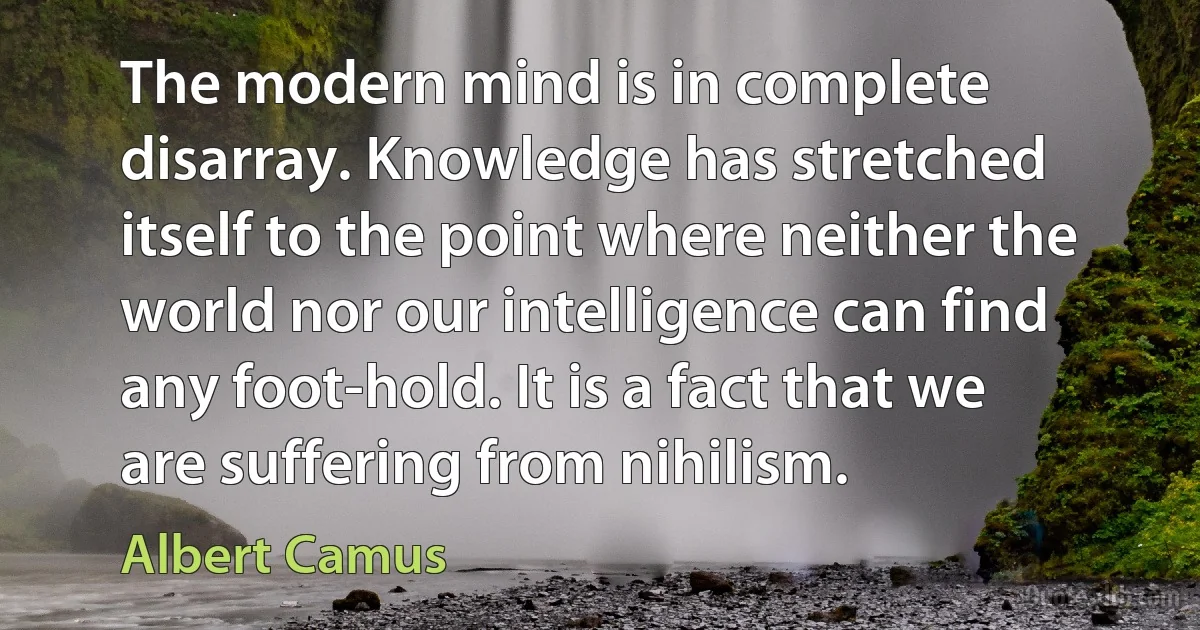 The modern mind is in complete disarray. Knowledge has stretched itself to the point where neither the world nor our intelligence can find any foot-hold. It is a fact that we are suffering from nihilism. (Albert Camus)