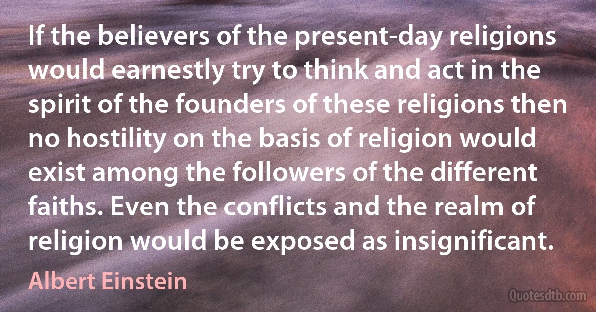 If the believers of the present-day religions would earnestly try to think and act in the spirit of the founders of these religions then no hostility on the basis of religion would exist among the followers of the different faiths. Even the conflicts and the realm of religion would be exposed as insignificant. (Albert Einstein)