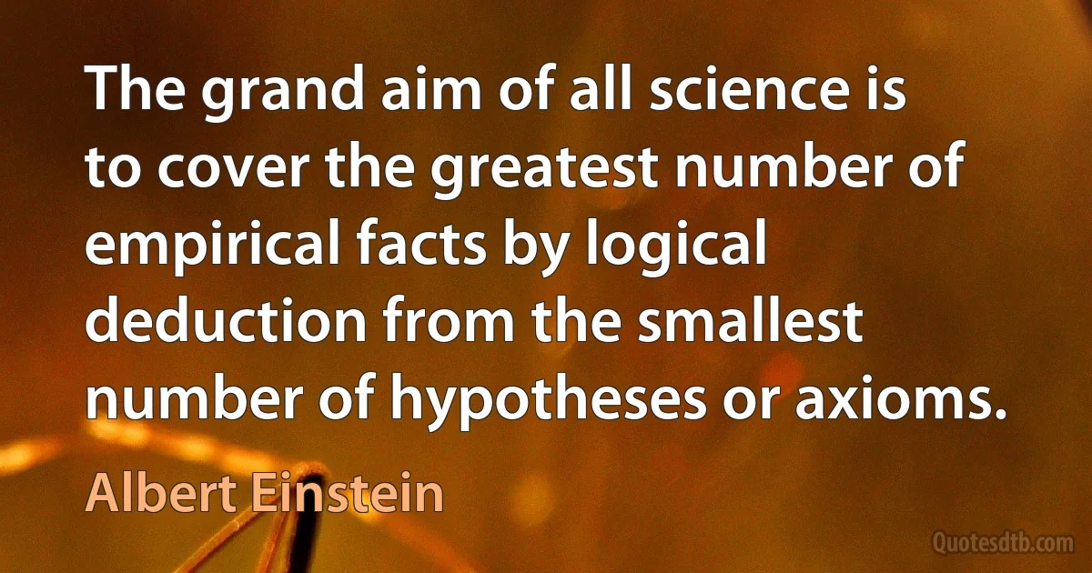 The grand aim of all science is to cover the greatest number of empirical facts by logical deduction from the smallest number of hypotheses or axioms. (Albert Einstein)