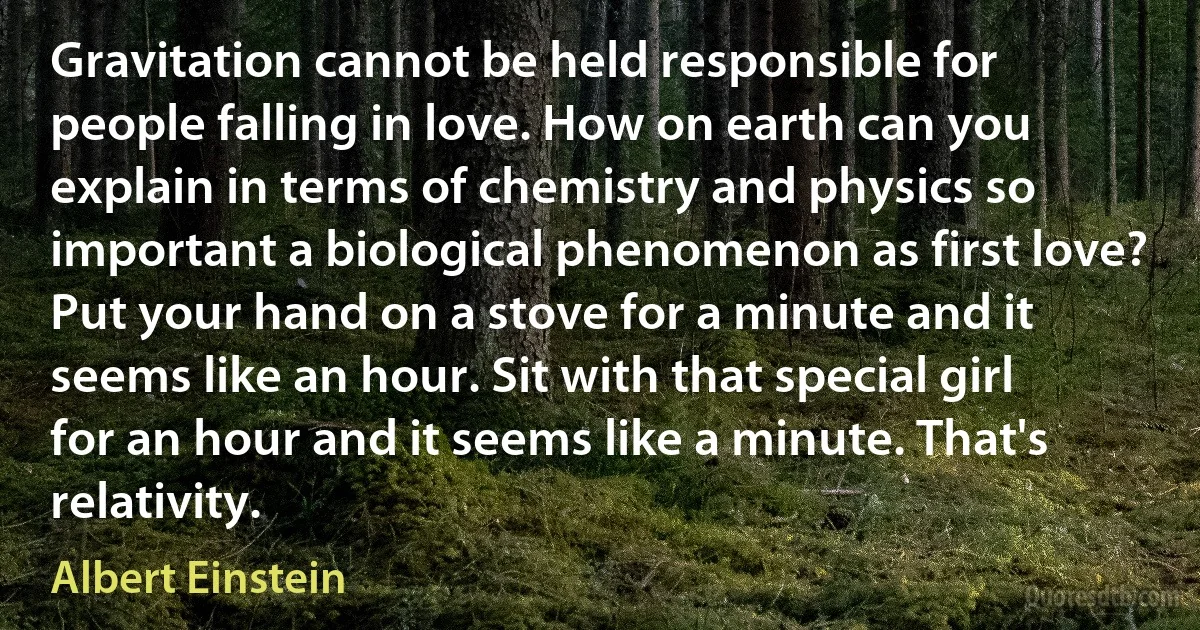 Gravitation cannot be held responsible for people falling in love. How on earth can you explain in terms of chemistry and physics so important a biological phenomenon as first love? Put your hand on a stove for a minute and it seems like an hour. Sit with that special girl for an hour and it seems like a minute. That's relativity. (Albert Einstein)