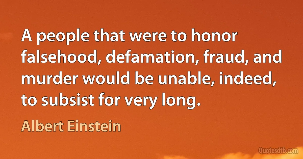 A people that were to honor falsehood, defamation, fraud, and murder would be unable, indeed, to subsist for very long. (Albert Einstein)