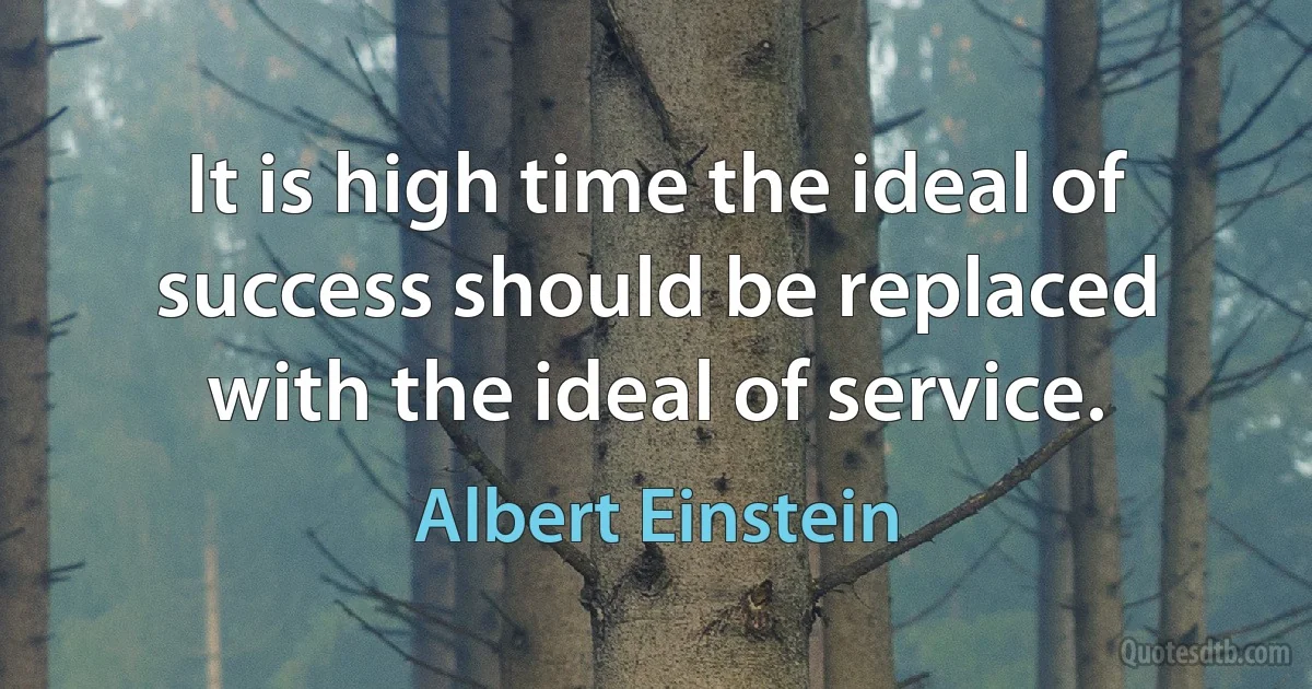 It is high time the ideal of success should be replaced with the ideal of service. (Albert Einstein)