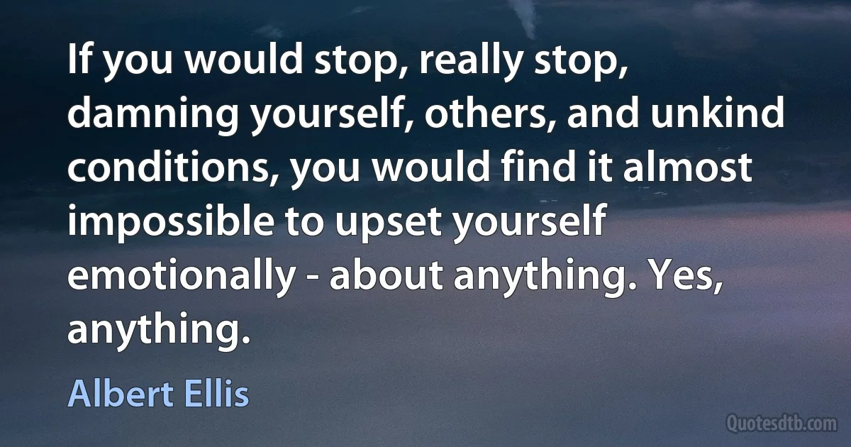 If you would stop, really stop, damning yourself, others, and unkind conditions, you would find it almost impossible to upset yourself emotionally - about anything. Yes, anything. (Albert Ellis)