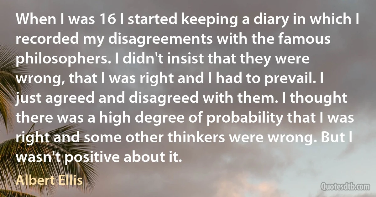 When I was 16 I started keeping a diary in which I recorded my disagreements with the famous philosophers. I didn't insist that they were wrong, that I was right and I had to prevail. I just agreed and disagreed with them. I thought there was a high degree of probability that I was right and some other thinkers were wrong. But I wasn't positive about it. (Albert Ellis)