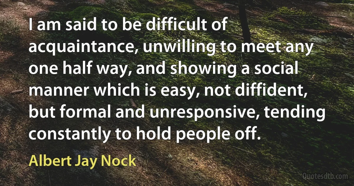 I am said to be difficult of acquaintance, unwilling to meet any one half way, and showing a social manner which is easy, not diffident, but formal and unresponsive, tending constantly to hold people off. (Albert Jay Nock)