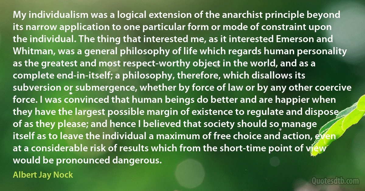 My individualism was a logical extension of the anarchist principle beyond its narrow application to one particular form or mode of constraint upon the individual. The thing that interested me, as it interested Emerson and Whitman, was a general philosophy of life which regards human personality as the greatest and most respect-worthy object in the world, and as a complete end-in-itself; a philosophy, therefore, which disallows its subversion or submergence, whether by force of law or by any other coercive force. I was convinced that human beings do better and are happier when they have the largest possible margin of existence to regulate and dispose of as they please; and hence I believed that society should so manage itself as to leave the individual a maximum of free choice and action, even at a considerable risk of results which from the short-time point of view would be pronounced dangerous. (Albert Jay Nock)