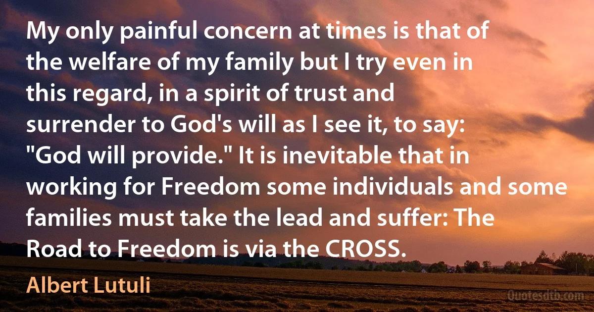 My only painful concern at times is that of the welfare of my family but I try even in this regard, in a spirit of trust and surrender to God's will as I see it, to say: "God will provide." It is inevitable that in working for Freedom some individuals and some families must take the lead and suffer: The Road to Freedom is via the CROSS. (Albert Lutuli)