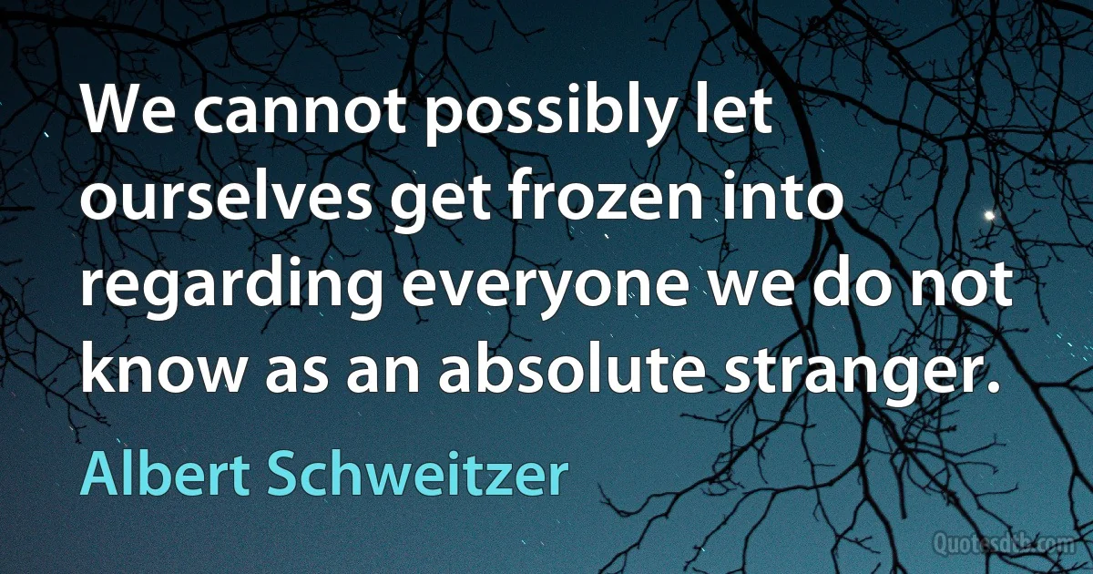 We cannot possibly let ourselves get frozen into regarding everyone we do not know as an absolute stranger. (Albert Schweitzer)