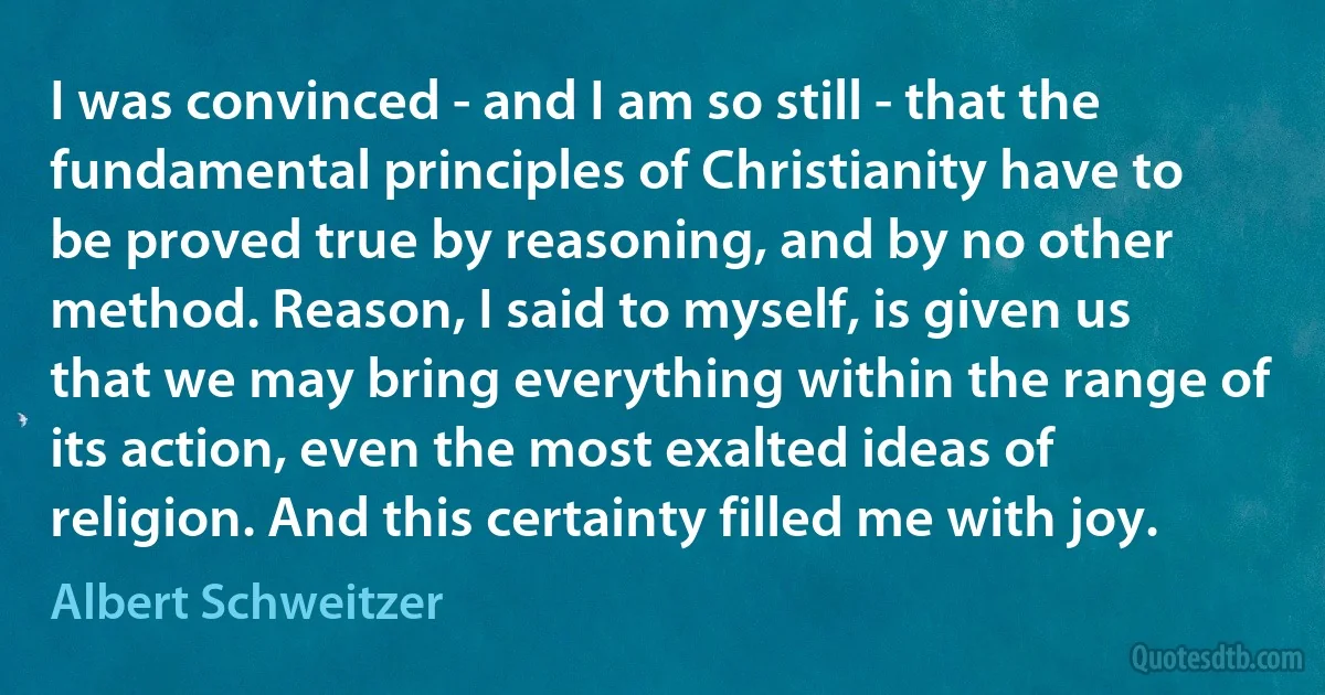 I was convinced - and I am so still - that the fundamental principles of Christianity have to be proved true by reasoning, and by no other method. Reason, I said to myself, is given us that we may bring everything within the range of its action, even the most exalted ideas of religion. And this certainty filled me with joy. (Albert Schweitzer)