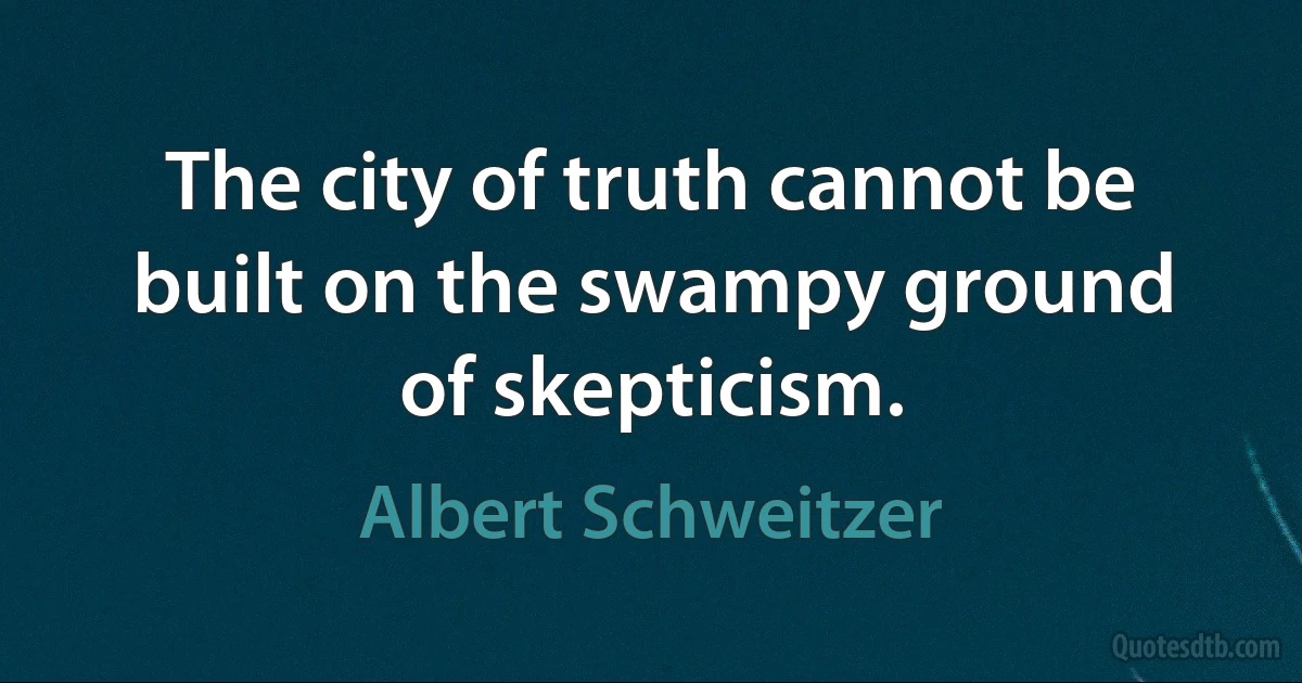 The city of truth cannot be built on the swampy ground of skepticism. (Albert Schweitzer)