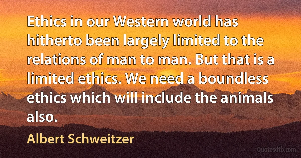 Ethics in our Western world has hitherto been largely limited to the relations of man to man. But that is a limited ethics. We need a boundless ethics which will include the animals also. (Albert Schweitzer)