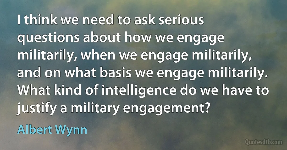 I think we need to ask serious questions about how we engage militarily, when we engage militarily, and on what basis we engage militarily. What kind of intelligence do we have to justify a military engagement? (Albert Wynn)