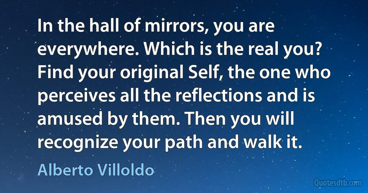 In the hall of mirrors, you are everywhere. Which is the real you? Find your original Self, the one who perceives all the reflections and is amused by them. Then you will recognize your path and walk it. (Alberto Villoldo)