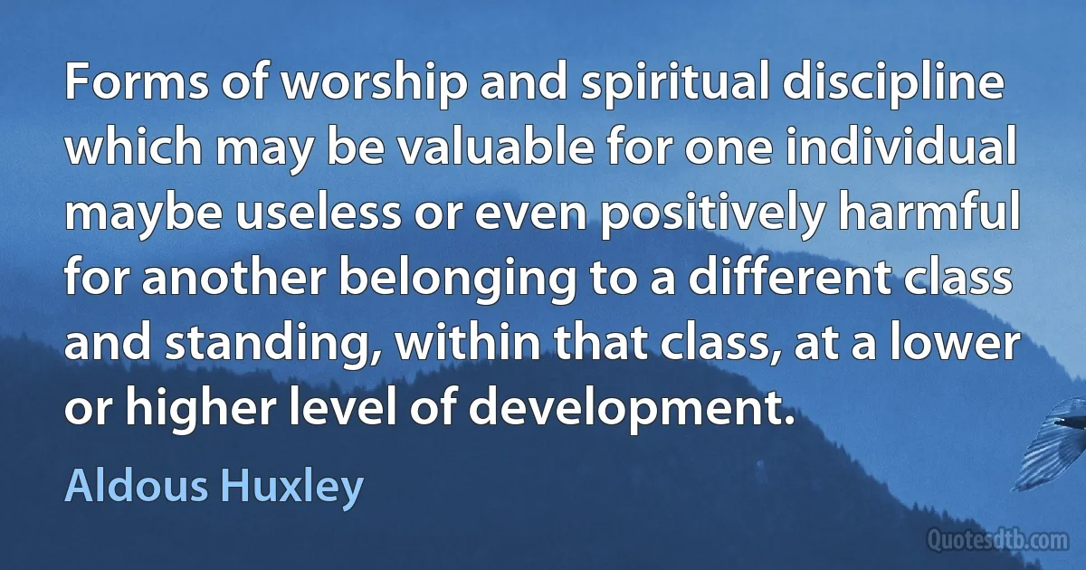 Forms of worship and spiritual discipline which may be valuable for one individual maybe useless or even positively harmful for another belonging to a different class and standing, within that class, at a lower or higher level of development. (Aldous Huxley)