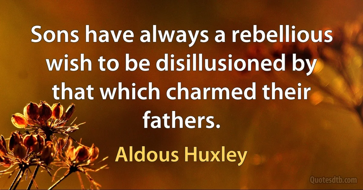 Sons have always a rebellious wish to be disillusioned by that which charmed their fathers. (Aldous Huxley)