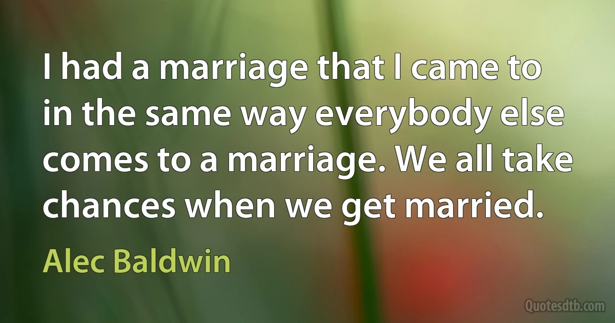 I had a marriage that I came to in the same way everybody else comes to a marriage. We all take chances when we get married. (Alec Baldwin)