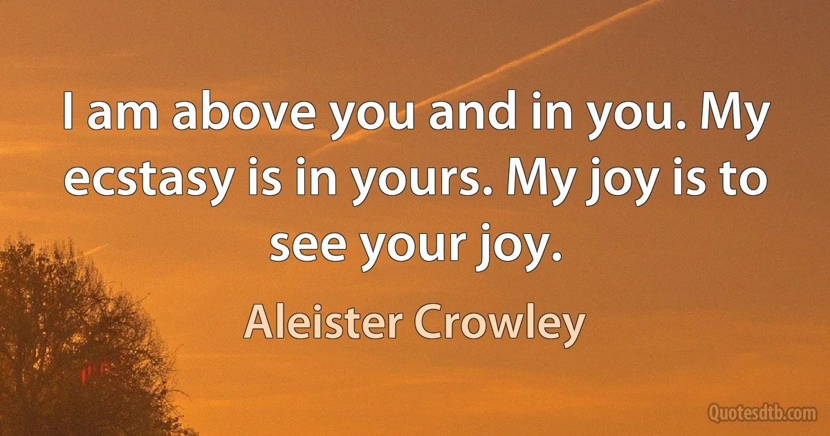 I am above you and in you. My ecstasy is in yours. My joy is to see your joy. (Aleister Crowley)