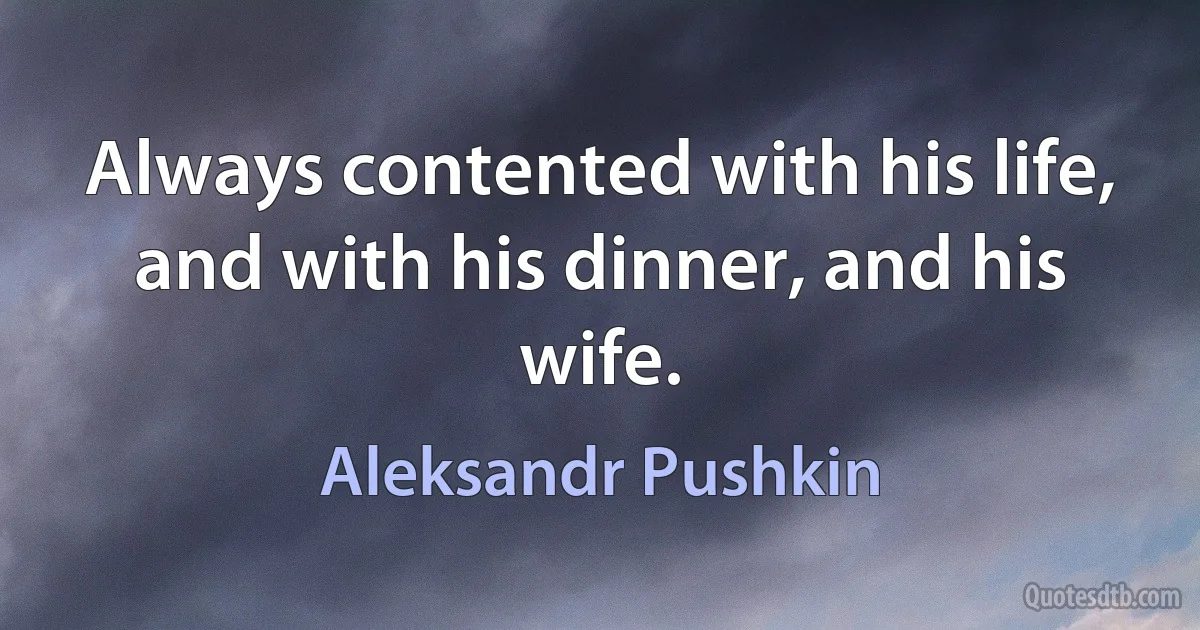 Always contented with his life,
and with his dinner, and his wife. (Aleksandr Pushkin)