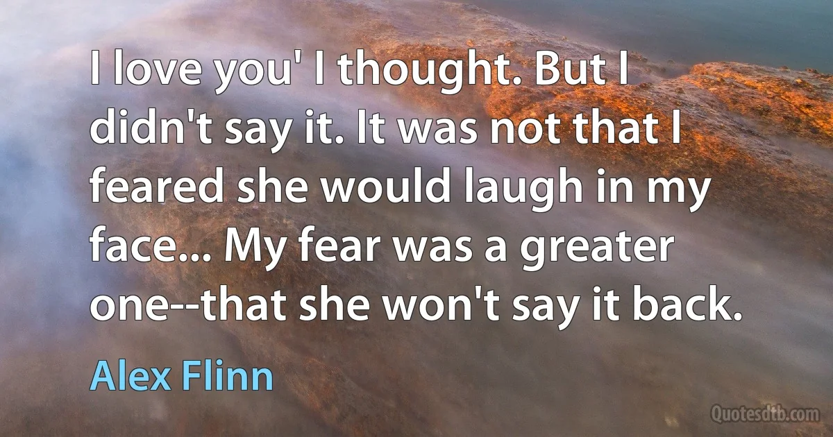 I love you' I thought. But I didn't say it. It was not that I feared she would laugh in my face... My fear was a greater one--that she won't say it back. (Alex Flinn)