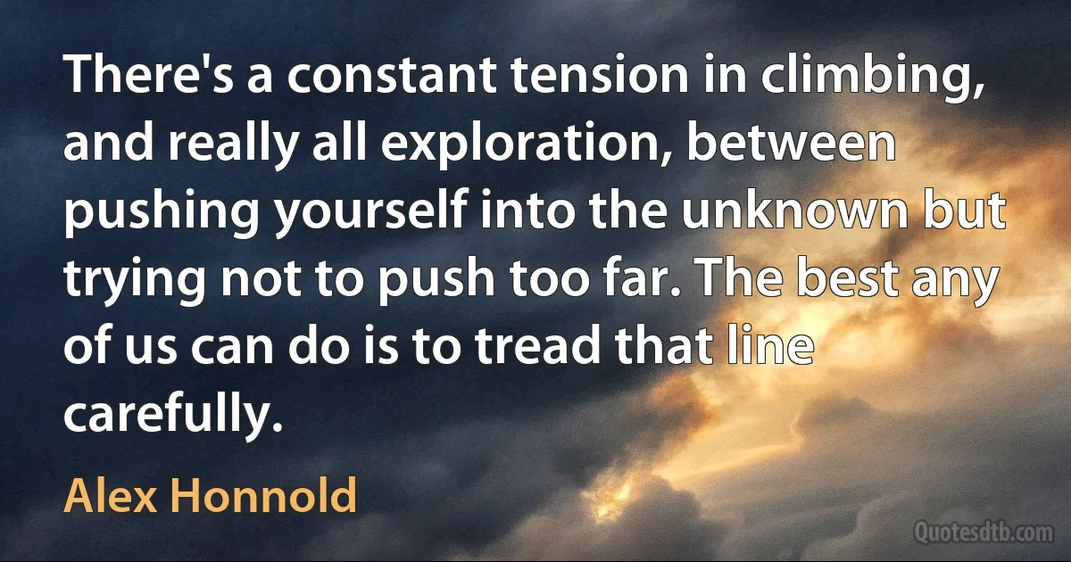 There's a constant tension in climbing, and really all exploration, between pushing yourself into the unknown but trying not to push too far. The best any of us can do is to tread that line carefully. (Alex Honnold)