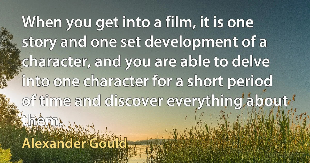 When you get into a film, it is one story and one set development of a character, and you are able to delve into one character for a short period of time and discover everything about them. (Alexander Gould)