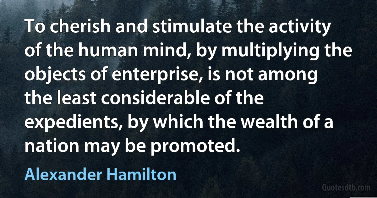 To cherish and stimulate the activity of the human mind, by multiplying the objects of enterprise, is not among the least considerable of the expedients, by which the wealth of a nation may be promoted. (Alexander Hamilton)