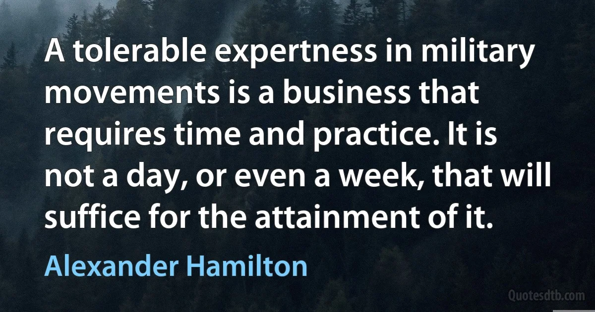 A tolerable expertness in military movements is a business that requires time and practice. It is not a day, or even a week, that will suffice for the attainment of it. (Alexander Hamilton)