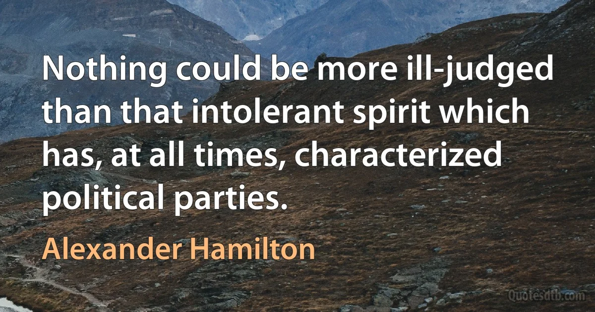 Nothing could be more ill-judged than that intolerant spirit which has, at all times, characterized political parties. (Alexander Hamilton)